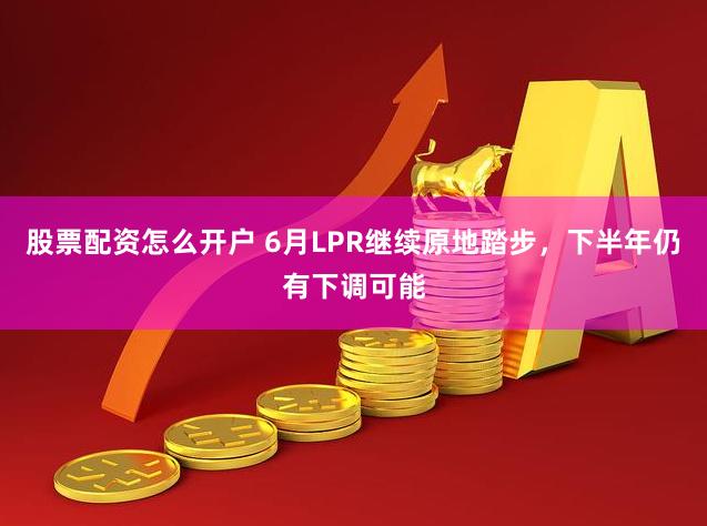 股票配资怎么开户 6月LPR继续原地踏步，下半年仍有下调可能