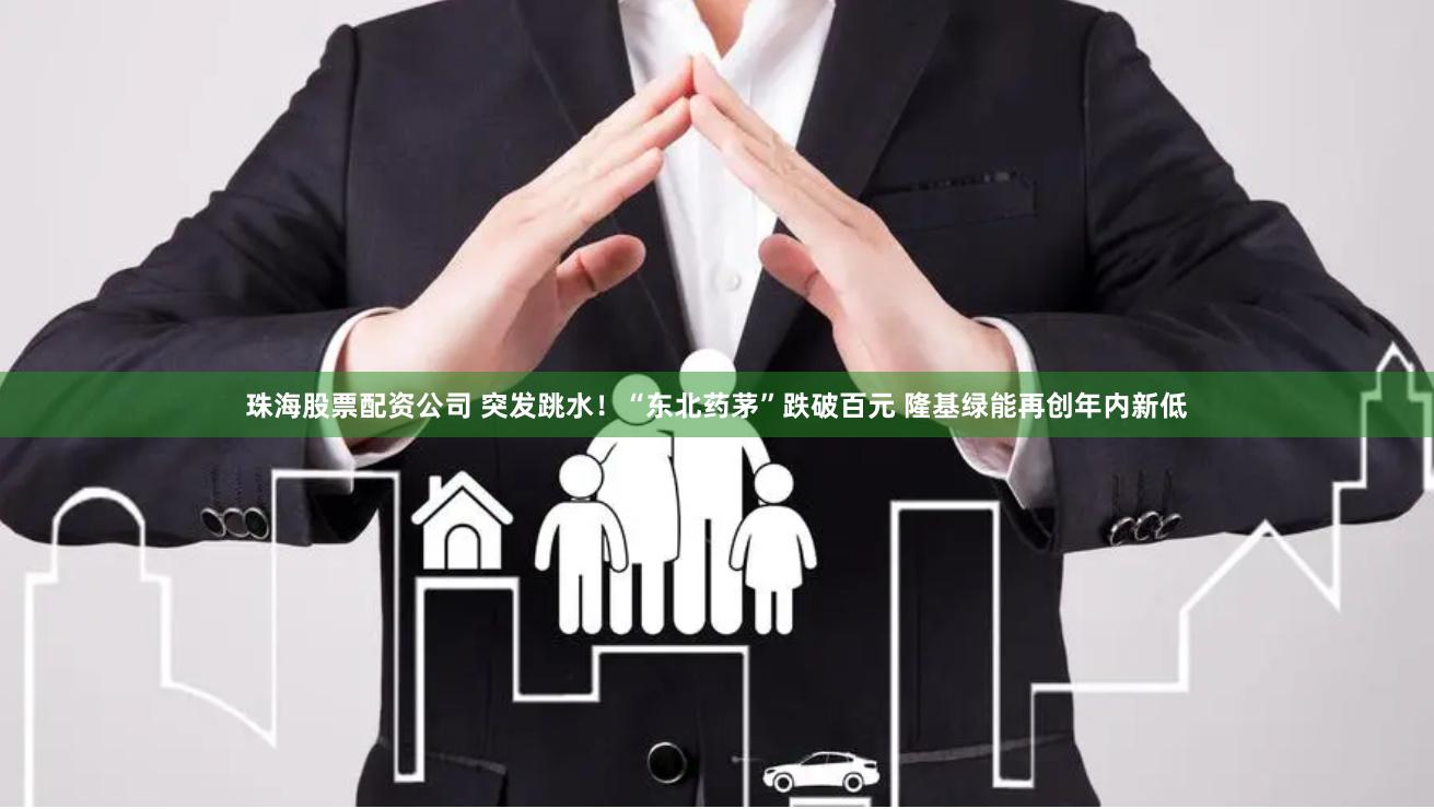 珠海股票配资公司 突发跳水！“东北药茅”跌破百元 隆基绿能再创年内新低