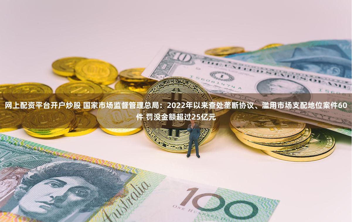 网上配资平台开户炒股 国家市场监督管理总局：2022年以来查处垄断协议、滥用市场支配地位案件60件 罚没金额超过25亿元