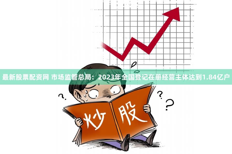 最新股票配资网 市场监管总局：2023年全国登记在册经营主体达到1.84亿户