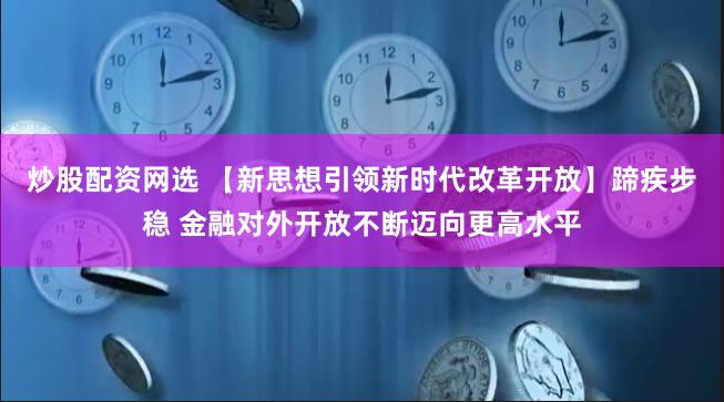 炒股配资网选 【新思想引领新时代改革开放】蹄疾步稳 金融对外开放不断迈向更高水平