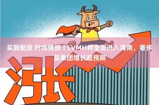 买股配资 时尚情报｜LVMH将全面进入海南，奢侈品集团增长超预期