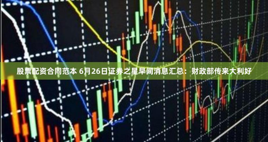 股票配资合同范本 6月26日证券之星早间消息汇总：财政部传来大利好