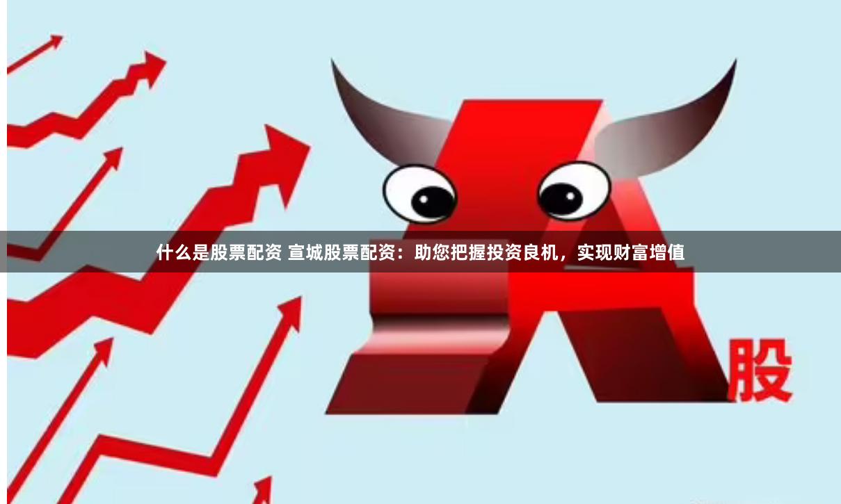 什么是股票配资 宣城股票配资：助您把握投资良机，实现财富增值