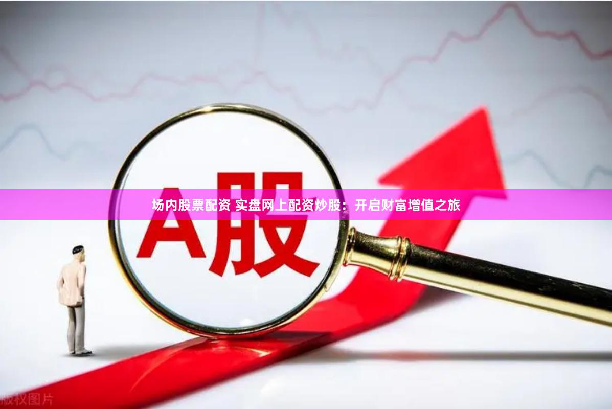 场内股票配资 实盘网上配资炒股：开启财富增值之旅