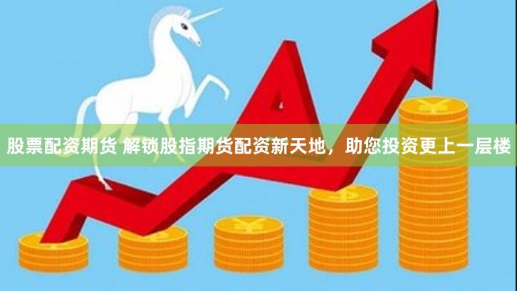 股票配资期货 解锁股指期货配资新天地，助您投资更上一层楼